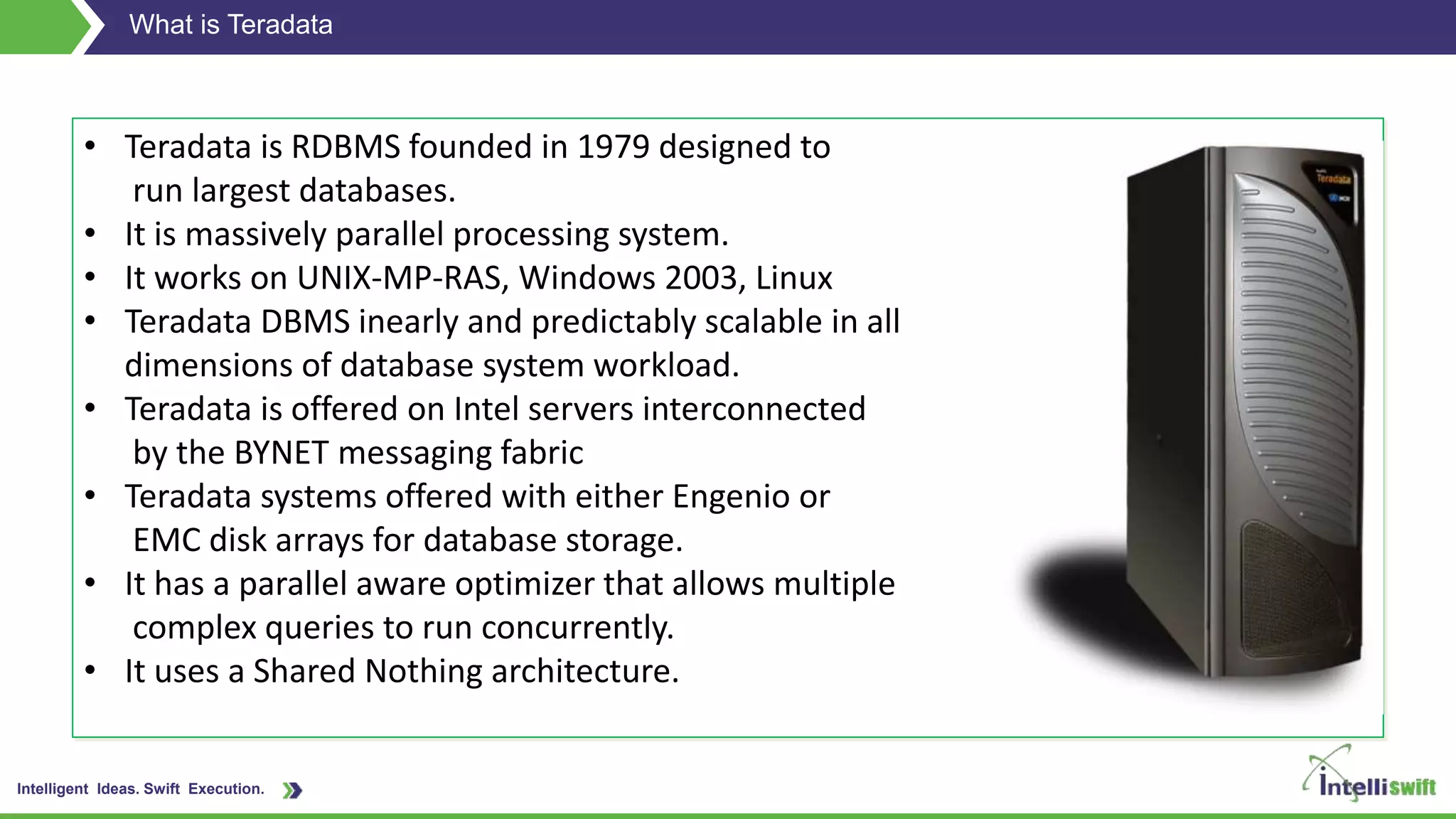 Intelligent Ideas. Swift Execution.
What is Teradata
• Teradata is RDBMS founded in 1979 designed to
run largest databases.
• It is massively parallel processing system.
• It works on UNIX-MP-RAS, Windows 2003, Linux
• Teradata DBMS inearly and predictably scalable in all
dimensions of database system workload.
• Teradata is offered on Intel servers interconnected
by the BYNET messaging fabric
• Teradata systems offered with either Engenio or
EMC disk arrays for database storage.
• It has a parallel aware optimizer that allows multiple
complex queries to run concurrently.
• It uses a Shared Nothing architecture.
 