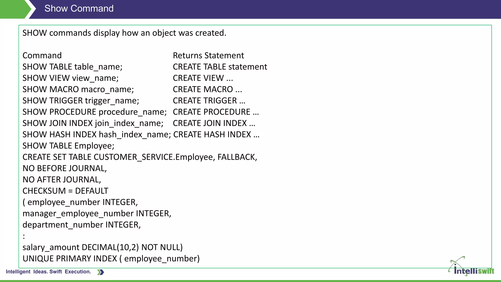 Intelligent Ideas. Swift Execution.
Show Command
SHOW commands display how an object was created.
Command Returns Statement
SHOW TABLE table_name; CREATE TABLE statement
SHOW VIEW view_name; CREATE VIEW ...
SHOW MACRO macro_name; CREATE MACRO ...
SHOW TRIGGER trigger_name; CREATE TRIGGER …
SHOW PROCEDURE procedure_name; CREATE PROCEDURE …
SHOW JOIN INDEX join_index_name; CREATE JOIN INDEX …
SHOW HASH INDEX hash_index_name; CREATE HASH INDEX …
SHOW TABLE Employee;
CREATE SET TABLE CUSTOMER_SERVICE.Employee, FALLBACK,
NO BEFORE JOURNAL,
NO AFTER JOURNAL,
CHECKSUM = DEFAULT
( employee_number INTEGER,
manager_employee_number INTEGER,
department_number INTEGER,
:
salary_amount DECIMAL(10,2) NOT NULL)
UNIQUE PRIMARY INDEX ( employee_number)
 