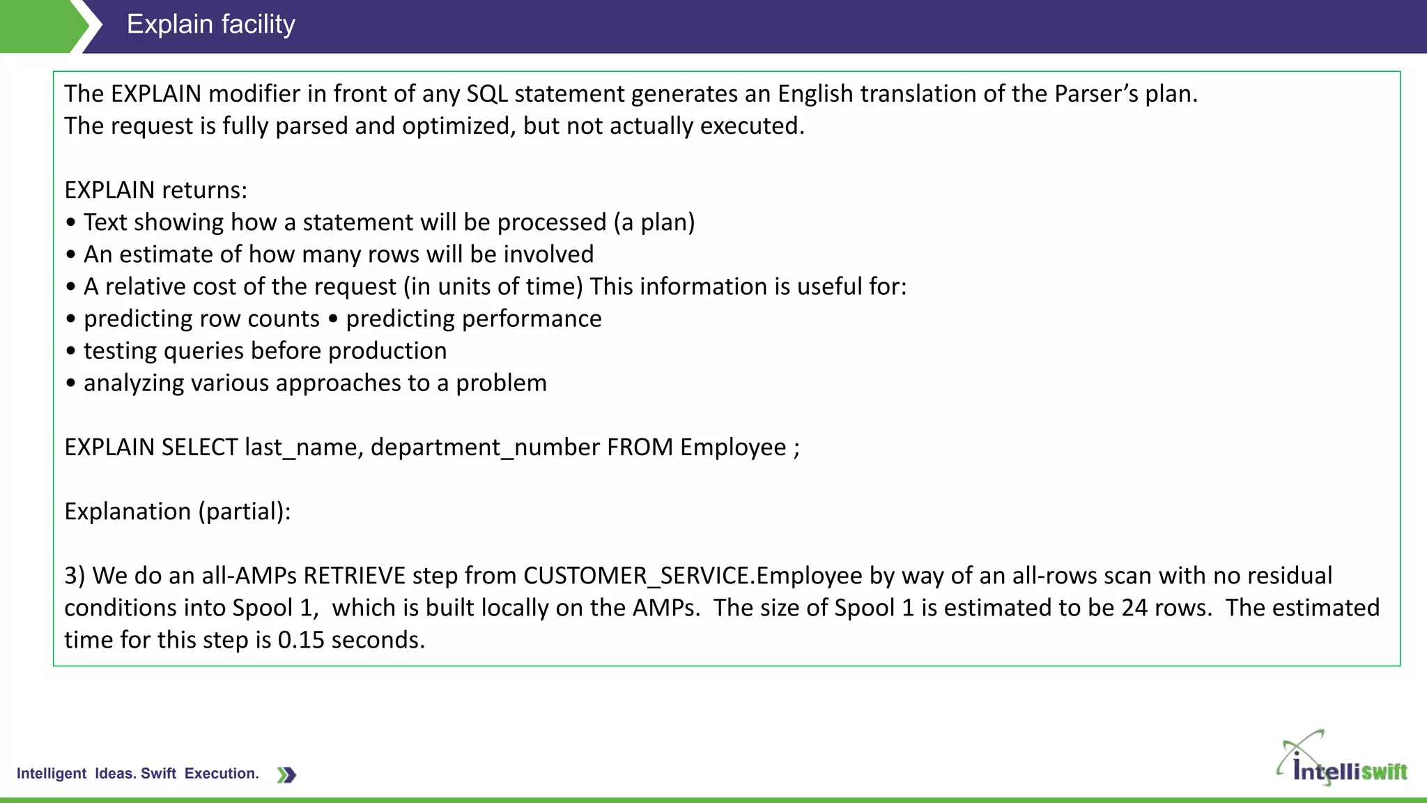 Intelligent Ideas. Swift Execution.
Explain facility
The EXPLAIN modifier in front of any SQL statement generates an English translation of the Parser’s plan.
The request is fully parsed and optimized, but not actually executed.
EXPLAIN returns:
• Text showing how a statement will be processed (a plan)
• An estimate of how many rows will be involved
• A relative cost of the request (in units of time) This information is useful for:
• predicting row counts • predicting performance
• testing queries before production
• analyzing various approaches to a problem
EXPLAIN SELECT last_name, department_number FROM Employee ;
Explanation (partial):
3) We do an all-AMPs RETRIEVE step from CUSTOMER_SERVICE.Employee by way of an all-rows scan with no residual
conditions into Spool 1, which is built locally on the AMPs. The size of Spool 1 is estimated to be 24 rows. The estimated
time for this step is 0.15 seconds.
 