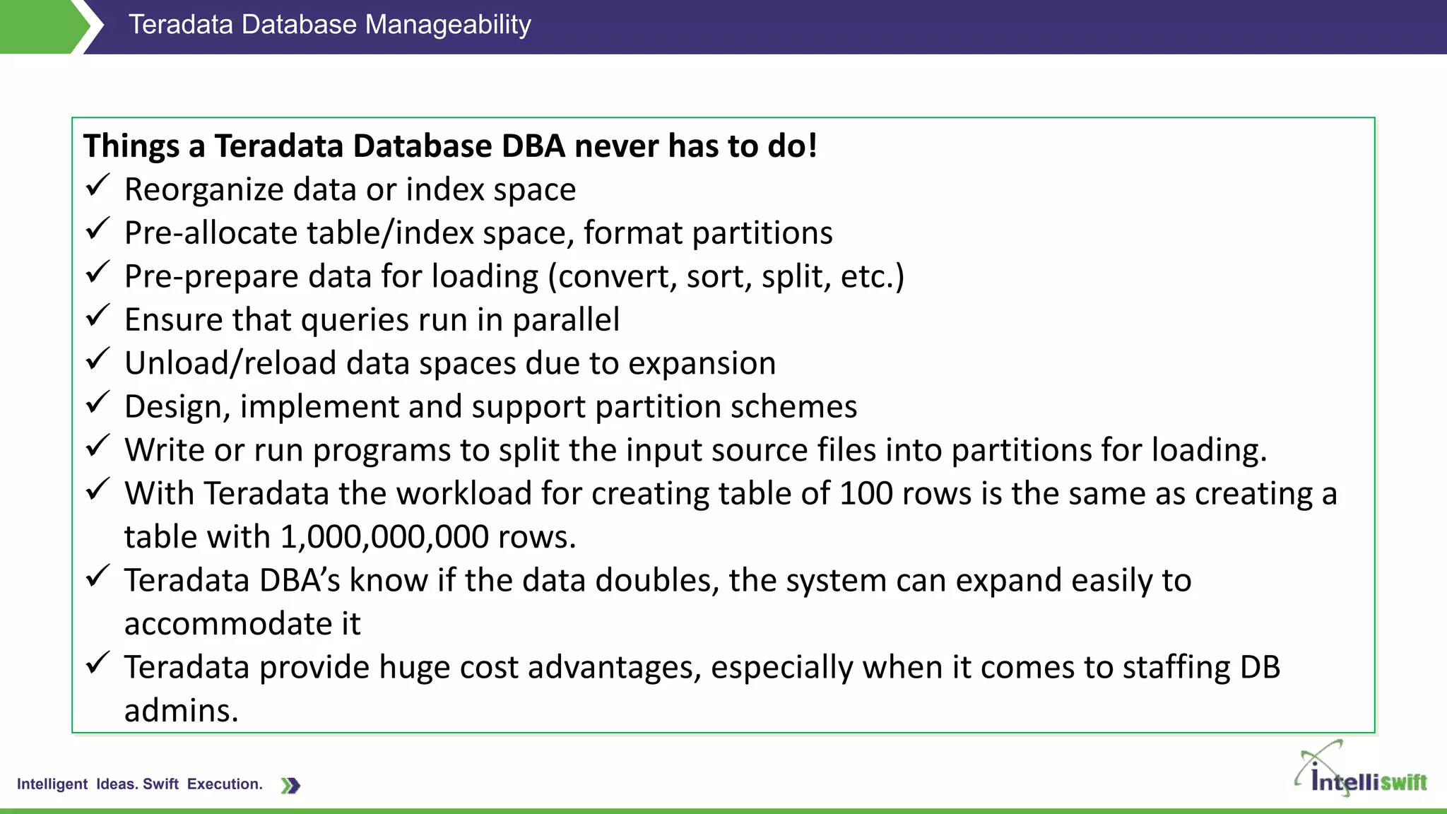 Intelligent Ideas. Swift Execution.
Teradata Database Manageability
Things a Teradata Database DBA never has to do!
 Reorganize data or index space
 Pre-allocate table/index space, format partitions
 Pre-prepare data for loading (convert, sort, split, etc.)
 Ensure that queries run in parallel
 Unload/reload data spaces due to expansion
 Design, implement and support partition schemes
 Write or run programs to split the input source files into partitions for loading.
 With Teradata the workload for creating table of 100 rows is the same as creating a
table with 1,000,000,000 rows.
 Teradata DBA’s know if the data doubles, the system can expand easily to
accommodate it
 Teradata provide huge cost advantages, especially when it comes to staffing DB
admins.
 