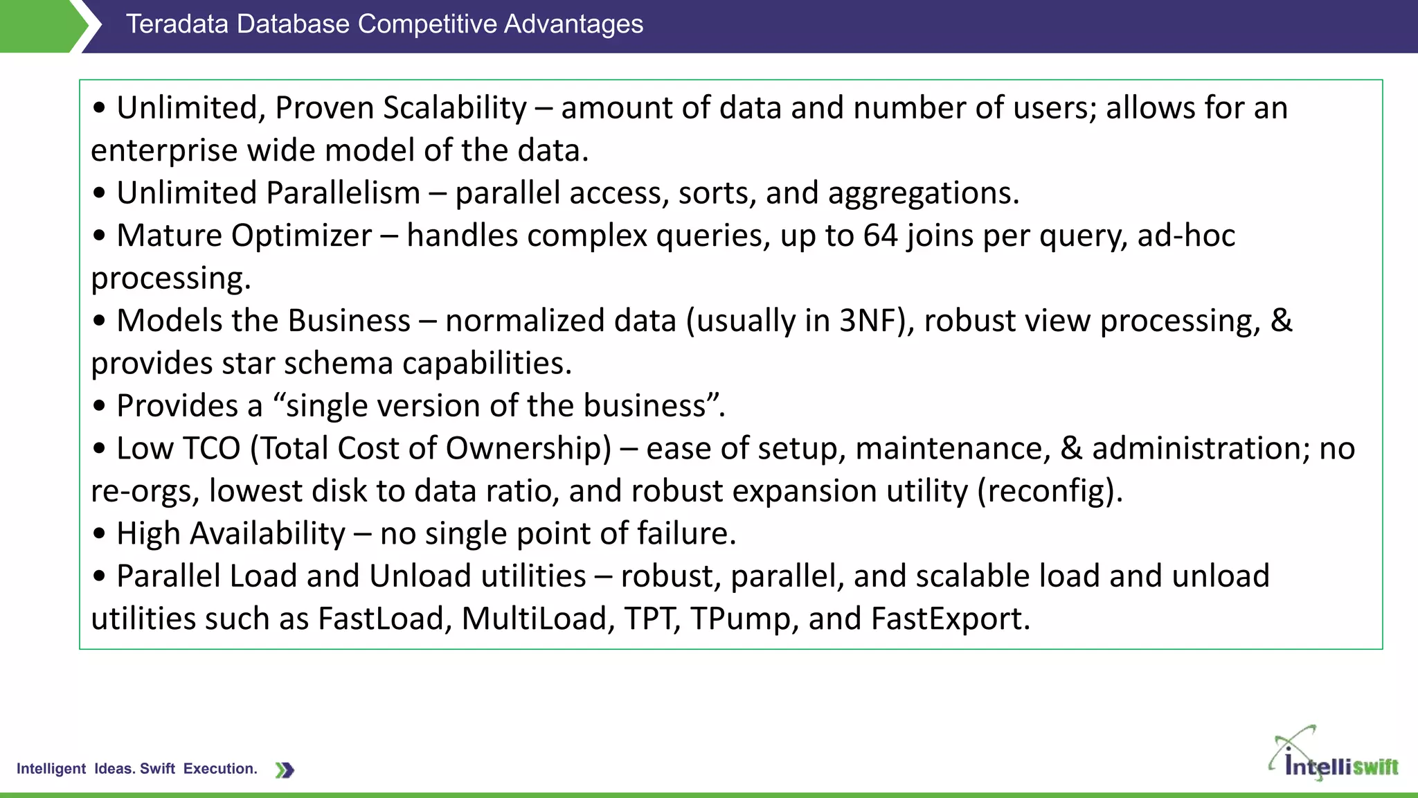 Intelligent Ideas. Swift Execution.
Teradata Database Competitive Advantages
• Unlimited, Proven Scalability – amount of data and number of users; allows for an
enterprise wide model of the data.
• Unlimited Parallelism – parallel access, sorts, and aggregations.
• Mature Optimizer – handles complex queries, up to 64 joins per query, ad-hoc
processing.
• Models the Business – normalized data (usually in 3NF), robust view processing, &
provides star schema capabilities.
• Provides a “single version of the business”.
• Low TCO (Total Cost of Ownership) – ease of setup, maintenance, & administration; no
re-orgs, lowest disk to data ratio, and robust expansion utility (reconfig).
• High Availability – no single point of failure.
• Parallel Load and Unload utilities – robust, parallel, and scalable load and unload
utilities such as FastLoad, MultiLoad, TPT, TPump, and FastExport.
 