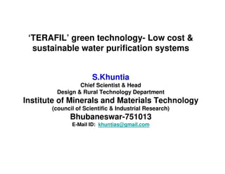 ‘TERAFIL’ green technology- Low cost &
  sustainable water purification systems


                      S.Khuntia
                Chief Scientist & Head
        Design & Rural Technology Department
Institute of Minerals and Materials Technology
       (council of Scientific & Industrial Research)
             Bhubaneswar-751013
              E-Mail ID: khuntias@gmail.com
 