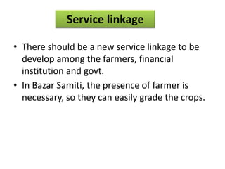 Service linkage
• There should be a new service linkage to be
develop among the farmers, financial
institution and govt.
• In Bazar Samiti, the presence of farmer is
necessary, so they can easily grade the crops.
 