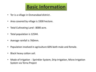 • Ter is a village in Osmanabad district .
• Area covered by village is 3300 hectare.
• Total Cultivating Land : 8000 acre.
• Total population is 12544.
• Average rainfall is 760mm.
• Population involved in agriculture 60% both male and female.
• Black heavy cotton soil.
• Mode of Irrigation : Sprinkler System, Drip Irrigation, Micro Irrigation
System via Terna Project
Basic Information
 