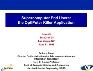 Supercomputer End Users:
the OptIPuter Killer Application

                       Keynote
                     TeraGrid ‘08
                    Las Vegas, NV
                    June 11, 2008


                       Dr. Larry Smarr
Director, California Institute for Telecommunications and
                  Information Technology
                Harry E. Gruber Professor,
      Dept. of Computer Science and Engineering
          Jacobs School of Engineering, UCSD
 