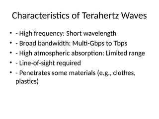 Characteristics of Terahertz Waves
• - High frequency: Short wavelength
• - Broad bandwidth: Multi-Gbps to Tbps
• - High atmospheric absorption: Limited range
• - Line-of-sight required
• - Penetrates some materials (e.g., clothes,
plastics)
 