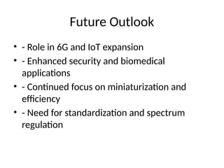 Future Outlook
• - Role in 6G and IoT expansion
• - Enhanced security and biomedical
applications
• - Continued focus on miniaturization and
efficiency
• - Need for standardization and spectrum
regulation
 