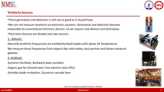 K.U.TUMEN 2018/2019 9
Terahertz Sources
•There generation and detection is still not as good as it should have.
•We can not measure terahertz via electronic counters. Generation and detection become
impossible by conventional electronic devices. So we require new devices and techniques.
•Tera-Hertz Sources are divided into two sources :
1 - Natural :
Naturally terahertz frequencies are emitted by black bodies with above 2K Temperature.
We measure these frequencies from objects like cold matter, dust particle and distant starburst
galaxies.
2- Artificial :
Gyrotron Oscillator, Backward wave oscillator
Organic gas far infrared laser, Free electron laser (FEL)
Schottky diode multipliers, Quantum cascade laser
https://en.wikipedia.org/wiki/Terahertz_radiation
 