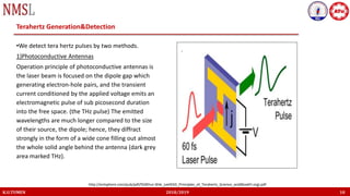 K.U.TUMEN 2018/2019 10
Terahertz Generation&Detection
•We detect tera hertz pulses by two methods.
1)Photoconductive Antennas
Operation principle of photoconductive antennas is
the laser beam is focused on the dipole gap which
generating electron-hole pairs, and the transient
current conditioned by the applied voltage emits an
electromagnetic pulse of sub picosecond duration
into the free space. (the THz pulse) The emitted
wavelengths are much longer compared to the size
of their source, the dipole; hence, they diffract
strongly in the form of a wide cone filling out almost
the whole solid angle behind the antenna (dark grey
area marked THz).
http://entsphere.com/pub/pdf/%5BYun-Shik_Lee%5D_Principles_of_Terahertz_Science_and(BookFi.org).pdf
 