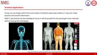 K.U.TUMEN 2018/2019 12
Terahertz Applications
•X-rays can see shapes within the human body so Terahertz waves (also called as T-rays) can create
pictures and transmit information.
•With T-rays that do not harm biological tissues, it will be possible for the passengers to be screened
without leaving their belongings.
https://www.slideshare.net/lodro-ahmed/tera-hertz-electromagnetic-waves?from_action=save
 