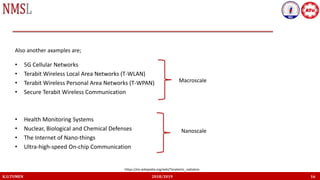 • 5G Cellular Networks
• Terabit Wireless Local Area Networks (T-WLAN)
• Terabit Wireless Personal Area Networks (T-WPAN)
• Secure Terabit Wireless Communication
• Health Monitoring Systems
• Nuclear, Biological and Chemical Defenses
• The Internet of Nano-things
• Ultra-high-speed On-chip Communication
K.U.TUMEN 2018/2019 16
Also another axamples are;
https://en.wikipedia.org/wiki/Terahertz_radiation
Macroscale
Nanoscale
 