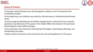 K.U.TUMEN 2018/2019 2
History of Terahertz
•It has been several decades since electromagnetic radiation in the THz band was first
scientifically studied.
•In the beginning, such radiation was called far-infrared waves or millimeter/submillimeter
waves.
•It was through the development of ultrafast optoelectronics, which led to the successful
generation and detection of THz pulses in the middle 1980s, that interest in this particular
electromagnetic wave widely emerged.
•Early researchers were focused on developing technologies in generating, detecting, and
manipulating THz waves.
•Lately, interest has become more focused on the real-world application of THz waves.
https://en.wikipedia.org/wiki/Terahertz_radiation
 