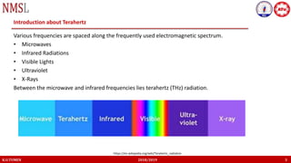 K.U.TUMEN 2018/2019 3
Introduction about Terahertz
Various frequencies are spaced along the frequently used electromagnetic spectrum.
• Microwaves
• Infrared Radiations
• Visible Lights
• Ultraviolet
• X-Rays
Between the microwave and infrared frequencies lies terahertz (THz) radiation.
https://en.wikipedia.org/wiki/Terahertz_radiation
 
