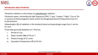 K.U.TUMEN 2018/2019 4
Introduction about Terahertz
•Terahertz radiation is also known as submillimeter radiation.
•Terahertz waves, tremendously high frequency (THF), T-rays, T-waves, T-light, T-lux or Thz
is consists of electromagnetic waves within the designated band of frequencies from 0.3
to 30 terahertz.
•Wavelengths (𝞴) of radiation in the terahertz band correspondingly range from 1 mm to
0.1 mm.
•If we take generally Radiation at 1 THz has;
i. Period of 1 ps,
ii. Wave number (hv) of 33 cm¯¹,
iii. Photon Energy of 4.1 meV,
iv. Equivalent Temperature (T) of 47.6 K .
https://en.wikipedia.org/wiki/Terahertz_radiation
 