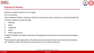 K.U.TUMEN 2018/2019 7
Properties of Terahertz
•Terahertz radiation travels in a line of sight.
•It is non-ionizing.
•Like microwave radiation, terahertz radiation can penetrate a wide variety of non-conducting materials.
•Terahertz radiation can pass through
I. Clothing
II. Paper,
III. Cardboard,
IV. Wood,
V. Plastic and ceramics.
•Terahertz radiation has limited penetration through fog and clouds and can not penetrate liquid water
or metal.
•Due to extreme water absorption, THz waves cannot penetrate into the human body like microwaves
can. Therefore, even if THz waves do cause any harm, it is limited to skin level.
https://en.wikipedia.org/wiki/Terahertz_radiation
 