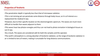 K.U.TUMEN 2018/2019 8
Properties of Terahertz
•The penetration depth is typically less than that of microwave radiation.
•THz is not ionizing yet can penetrate some distance through body tissue, so it is of interest as a
replacement for medical X-rays.
•However, due to their specific location on the electromagnetic spectrum, THz waves are much more
difficult to handle than waves adjacent to them.
•THz waves have low photon energies and thus can not lead to photo-ionization in biological tissues as
can X-rays.
•As a result, THz waves are considered safe for both the samples and the operator.
•The earth's atmosphere is a strong absorber of terahertz radiation, so the range of terahertz radiation in
air is limited to tens of meters, making it unsuitable for long-distance communications.
https://en.wikipedia.org/wiki/Terahertz_radiation
 