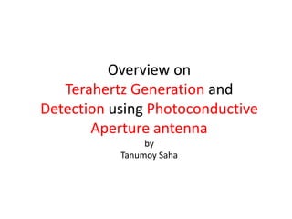 Overview on
Terahertz Generation and
Detection using Photoconductive
Aperture antenna
by
Tanumoy Saha
 