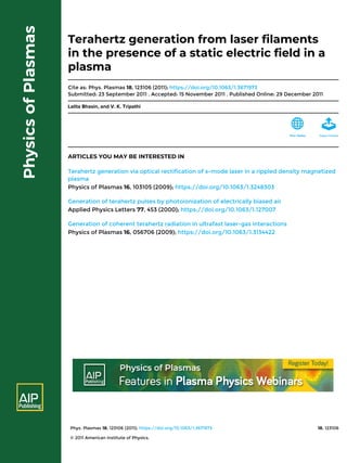 Phys. Plasmas 18, 123106 (2011); https://doi.org/10.1063/1.3671973 18, 123106
© 2011 American Institute of Physics.
Terahertz generation from laser filaments
in the presence of a static electric field in a
plasma
Cite as: Phys. Plasmas 18, 123106 (2011); https://doi.org/10.1063/1.3671973
Submitted: 23 September 2011 . Accepted: 15 November 2011 . Published Online: 29 December 2011
Lalita Bhasin, and V. K. Tripathi
ARTICLES YOU MAY BE INTERESTED IN
Terahertz generation via optical rectification of x-mode laser in a rippled density magnetized
plasma
Physics of Plasmas 16, 103105 (2009); https://doi.org/10.1063/1.3248303
Generation of terahertz pulses by photoionization of electrically biased air
Applied Physics Letters 77, 453 (2000); https://doi.org/10.1063/1.127007
Generation of coherent terahertz radiation in ultrafast laser-gas interactions
Physics of Plasmas 16, 056706 (2009); https://doi.org/10.1063/1.3134422
 
