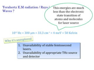 Terahertz E.M radiation / Rays / 
Waves ? 
1012 Hz = 300 μm = 33.3 cm-1 = 4 meV = 50 Kelvin 
1. Unavailability of stable femtosecond 
1. Unavailability of stable femtosecond 
lasers. 
lasers. 
2. Unavailability of appropriate THz source 
2. Unavailability of appropriate THz source 
and detector 
and detector 
 