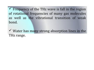  Frequency of the THz wave is fall in the region 
of rotational frequencies of many gas molecules 
as well as the vibrational transition of weak 
bond. 
 Water has many strong absorption lines in the 
THz range. 
 