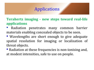 Applications 
Terahertz imaging - new steps toward real-life 
applications 
 Radiation penetrates many common barrier 
materials enabling concealed objects to be seen. 
 Wavelengths are short enough to give adequate 
spatial resolution for imaging or localisation of 
threat objects. 
 Radiation at these frequencies is non-ionising and, 
at modest intensities, safe to use on people. 
 