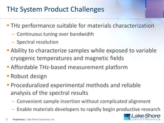 Proprietary | Lake Shore Cryotronics, Inc.
THz System Product Challenges
 THz performance suitable for materials characterization
– Continuous tuning over bandwidth
– Spectral resolution
 Ability to characterize samples while exposed to variable
cryogenic temperatures and magnetic fields
 Affordable THz-based measurement platform
 Robust design
 Proceduralized experimental methods and reliable
analysis of the spectral results
– Convenient sample insertion without complicated alignment
– Enable materials developers to rapidly begin productive research
12
 