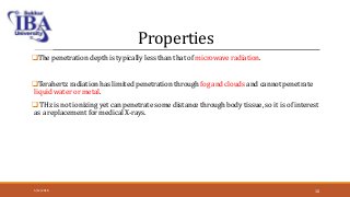 Properties
The penetration depth is typically less than that of microwave radiation.
Terahertz radiation has limited penetration through fog and clouds and cannot penetrate
liquid water or metal.
 THz is not ionizing yet can penetrate some distance through body tissue, so it is of interest
as a replacement for medical X-rays.
5/12/2018 10
 