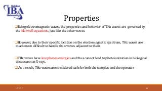 Properties
Being electromagnetic waves, the properties and behavior of THz waves are governed by
the Maxwell equations, just like the other waves.
However, due to their specific location on the electromagnetic spectrum, THz waves are
much more difficult to handle than waves adjacent to them.
THz waves have low photon energies and thus cannot lead to photoionization in biological
tissues as can X-rays.
 As a result, THz waves are considered safe for both the samples and the operator
5/12/2018 11
 