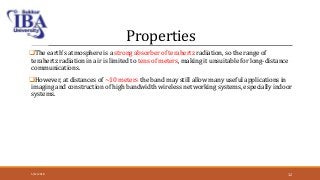Properties
The earth's atmosphere is a strong absorber of terahertz radiation, so the range of
terahertz radiation in air is limited to tens of meters, making it unsuitable for long-distance
communications.
However, at distances of ~10 meters the band may still allow many useful applications in
imaging and construction of high bandwidth wireless networking systems, especially indoor
systems.
5/12/2018 12
 