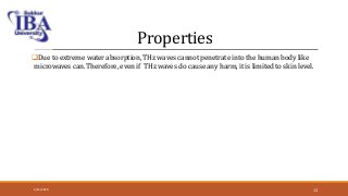 Properties
Due to extreme water absorption, THz waves cannot penetrate into the human body like
microwaves can. Therefore, even if THz waves do cause any harm, it is limited to skin level.
5/12/2018 13
 