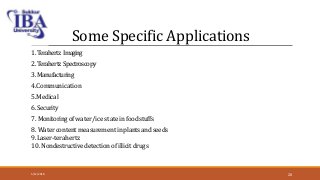 Some Specific Applications
1.Terahertz Imaging
2. Terahertz Spectroscopy
3. Manufacturing
4.Communication
5.Medical
6. Security
7. Monitoringof water/ice state in foodstuffs
8. Water content measurement in plants andseeds
9.Laser-terahertz
10. Nondestructive detection of illicit drugs
5/12/2018 20
 