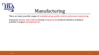 Manufacturing
There are many possible usages of manufacturing, quality control, and process monitoring.
In general plastics and cardboard being transparent to terahertz radiation, making it
possible to inspect packaged goods.
5/12/2018 22
 