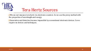Tera Hertz Sources
We can not measure tera hertz via electronic counters. So we use the proxy method with
the properties of wavelength and energy.
Generation and detection become impossible by conventional electronic devices. So we
require ne devices and techniques.
5/12/2018 25
 