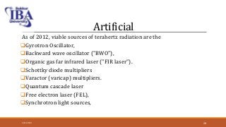 Artificial
As of 2012, viable sources of terahertz radiation are the
Gyrotron Oscillator,
Backward wave oscillator ("BWO"),
Organic gas far infrared laser ("FIR laser").
Schottky diode multipliers
Varactor (varicap) multipliers.
Quantum cascade laser
Free electron laser (FEL),
Synchrotron light sources,
5/12/2018 28
 