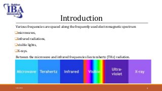 Introduction
Various frequencies are spaced along the frequently used electromagnetic spectrum
microwaves,
infrared radiations,
visible lights,
X-rays.
Between the microwave and infrared frequencies lies terahertz (THz) radiation.
5/12/2018 3
 