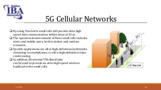 5G Cellular Networks
 By using Tera hertz small cells will provide ultra high
speed data communication within areas of 10 m.
 The operational environment of these small cells includes
static and mobile users, both in indoor and outdoor
scenarios.
 Specific applications are ultra-high-definition multimedia
streaming to smartphones, or ultra-high-definition video
conferencing.
 In addition, directional THz Band links
can be used to provide an ultra-high-speed wireless
backhaul to the small cells.
5/12/2018 32
 