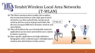 Terabit Wireless Local Area Networks
(T-WLAN)
 THz Band communication enables the seamless
interconnection between ultra-high-speed wired
networks, e.g., fiber optical links, and personal
wireless devices such as laptops and tablet-like
devices (no speed difference between wireless and
wired links).
 This will facilitate the use of bandwidth-intensive
applications across static and mobile users, mainly
in indoor scenarios.
 Some specific applications are high-definition
holographic video conferencing or ultrahigh-speed
wireless data distribution in data centers.
5/12/2018 33
 