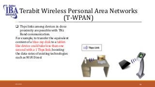 Terabit Wireless Personal Area Networks
(T-WPAN)
 Tbps links among devices in close
proximity are possible with THz
Band communication.
For example, to transfer the equivalent
content of a blue-ray disk to a tablet-
like device could take less than one
second with a 1 Tbps link, boosting
the data-rates of existing technologies
such as WiFi Direct
5/12/2018 34
 