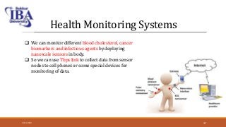 Health Monitoring Systems
 We can monitor different blood cholesterol, cancer
biomarkers and infectious agents by deploying
nanoscale sensors in body.
 So we can use Tbps link to collect data from sensor
nodes to cell phones or some special devices for
monitoring of data.
5/12/2018 37
 