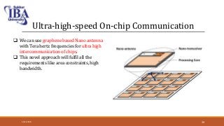 Ultra-high-speed On-chip Communication
 We can use graphene based Nano antenna
with Tera hertz frequencies for ultra high
intercommunication of chips.
 This novel approach will fulfil all the
requirements like area constraints, high
bandwidth.
5/12/2018 39
 