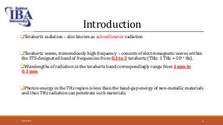 Introduction
Terahertz radiation – also known as submillimeter radiation
Terahertz waves, tremendously high frequency – consists of electromagnetic waves within
the ITU-designated band of frequencies from 0.3 to 3 terahertz (THz; 1 THz = 1012 Hz).
Wavelengths of radiation in the terahertz band correspondingly range from 1 mm to
0.1 mm
Photon energy in the THz region is less than the band-gap energy of non-metallic materials
and thus THz radiation can penetrate such materials.
5/12/2018 4
 