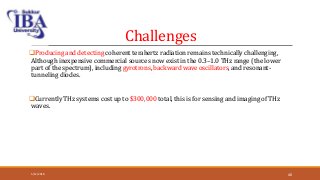 Challenges
Producing and detecting coherent terahertz radiation remains technically challenging,
Although inexpensive commercial sources now exist in the 0.3–1.0 THz range (the lower
part of the spectrum), including gyrotrons, backward wave oscillators, and resonant-
tunneling diodes.
Currently THz systems cost up to $300,000 total, this is for sensing and imaging of THz
waves.
5/12/2018 40
 