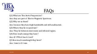 FAQs
Q1) What are Tera hertz Frequencies?
Ans: they are part of Electro Magnetic Spectrum.
Q2) Why we us them?
Ans: because they have high bandwidth and still unallocated.
Q3) Where they lie in spectrum?
Ans: They lie between microwave and infrared region.
Q4) How much energy they have?
Ans: @ 1THz it has 4.1 meV
Q5.How much wavelength they have?
Ans: 1mm to 0.1 mm
5/12/2018 42
 