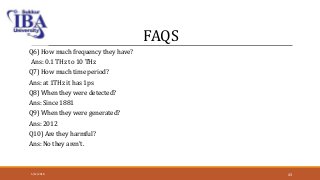 FAQS
Q6) How much frequency they have?
Ans: 0.1 THz to 10 THz
Q7) How much time period?
Ans: at 1THz it has 1ps
Q8) When they were detected?
Ans: Since 1881
Q9) When they were generated?
Ans: 2012
Q10) Are they harmful?
Ans: No they aren’t.
5/12/2018 43
 