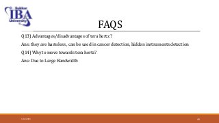 FAQS
Q13) Advantages/disadvantages of tera hertz ?
Ans: they are harmless , can be used in cancer detection, hidden instruments detection
Q14) Why to move towards tera hertz?
Ans: Due to Large Bandwidth
5/12/2018 45
 