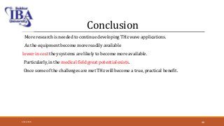 Conclusion
More research is needed to continue developing THz wave applications.
As the equipment become more readily available
lower in cost they systems are likely to become more available.
Particularly, in the medical field great potential exists.
Once some of the challenges are met THz will become a true, practical benefit.
5/12/2018 46
 