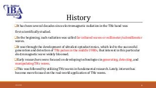 History
It has been several decades since electromagnetic radiation in the THz band was
first scientifically studied.
In the beginning, such radiation was called far-infrared waves or millimeter/submillimeter
waves.
It was through the development of ultrafast optoelectronics, which led to the successful
generation and detection of THz pulses in the middle 1980s, that interest in this particular
electromagnetic wave widely bloomed.
Early researchers were focused on developing technologies in generating, detecting, and
manipulating THz waves.
This was followed by utilizing THz waves in fundamental research. Lately, interest has
become more focused on the real-world application of THz waves.
5/12/2018 8
 