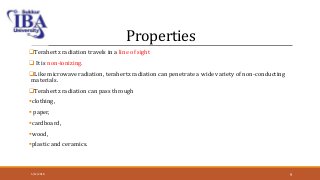 Properties
Terahertz radiation travels in a line of sight
 It is non-ionizing.
Like microwave radiation, terahertz radiation can penetrate a wide variety of non-conducting
materials.
Terahertz radiation can pass through
clothing,
 paper,
cardboard,
wood,
plastic and ceramics.
5/12/2018 9
 