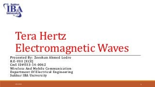 Tera Hertz
Electromagnetic Waves
Presented By: Zeeshan Ahmed Lodro
B.E-VIII [ECE]
CmS ID#033-14-0062
Wireless And Mobile Communication
Department Of Electrical Engineering
Sukkur IBA University
5/12/2018 1
 