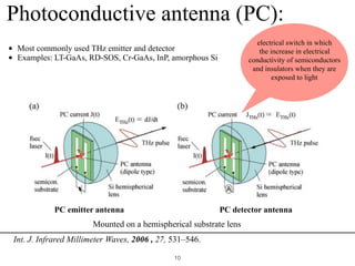 !10
Photoconductive antenna (PC):
Mounted on a hemispherical substrate lens
electrical switch in which
the increase in electrical
conductivity of semiconductors
and insulators when they are
exposed to light
• Most commonly used THz emitter and detector
• Examples: LT-GaAs, RD-SOS, Cr-GaAs, InP, amorphous Si
Int. J. Infrared Millimeter Waves, 2006 , 27, 531–546. 
PC emitter antenna PC detector antenna
 
